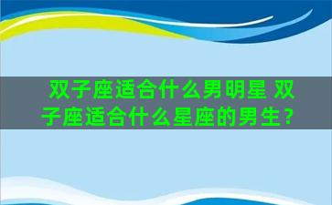 双子座适合什么男明星 双子座适合什么星座的男生？